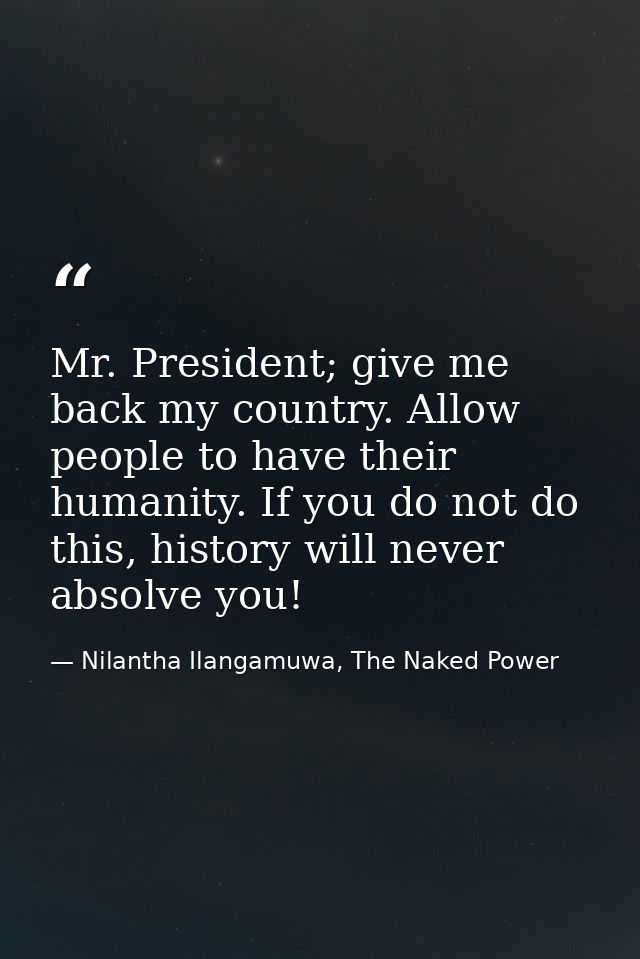 Mr. President; give me back my country. Allow people to have their humanity. If you do not do this, history will never a — Nilantha Ilangamuwa, The Naked Power