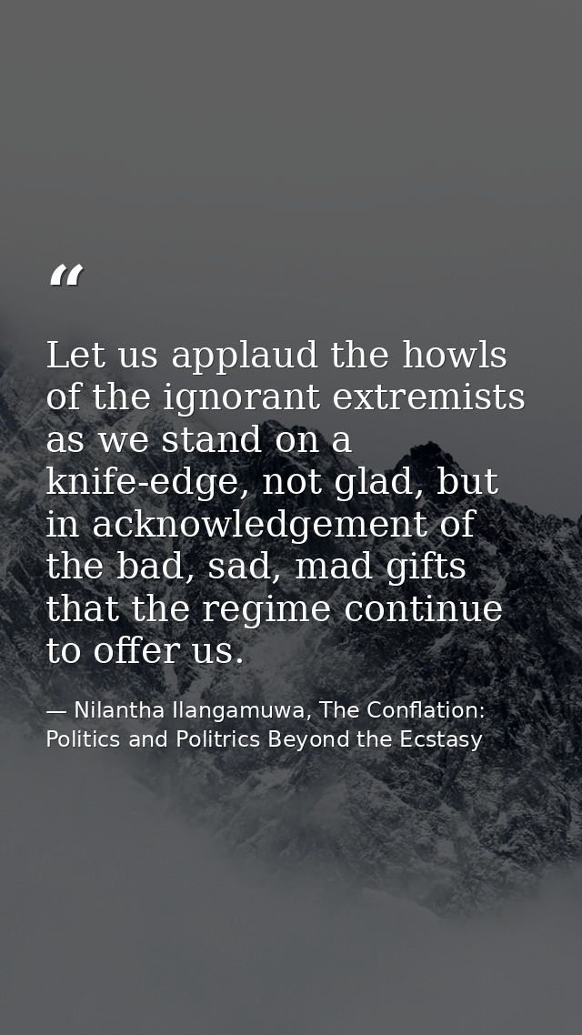 Let us applaud the howls of the ignorant extremists as we stand on a knife-edge, not glad, but in acknowledgement of the — Nilantha Ilangamuwa, The Conflation: Politics and Politrics Beyond the Ecstasy