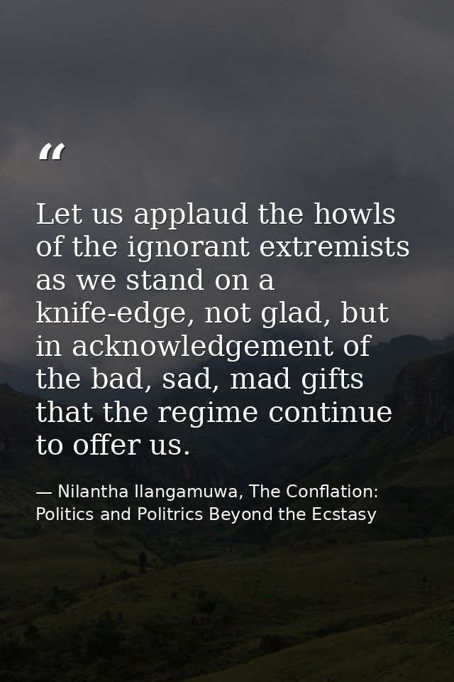 Let us applaud the howls of the ignorant extremists as we stand on a knife-edge, not glad, but in acknowledgement of the — Nilantha Ilangamuwa, The Conflation: Politics and Politrics Beyond the Ecstasy