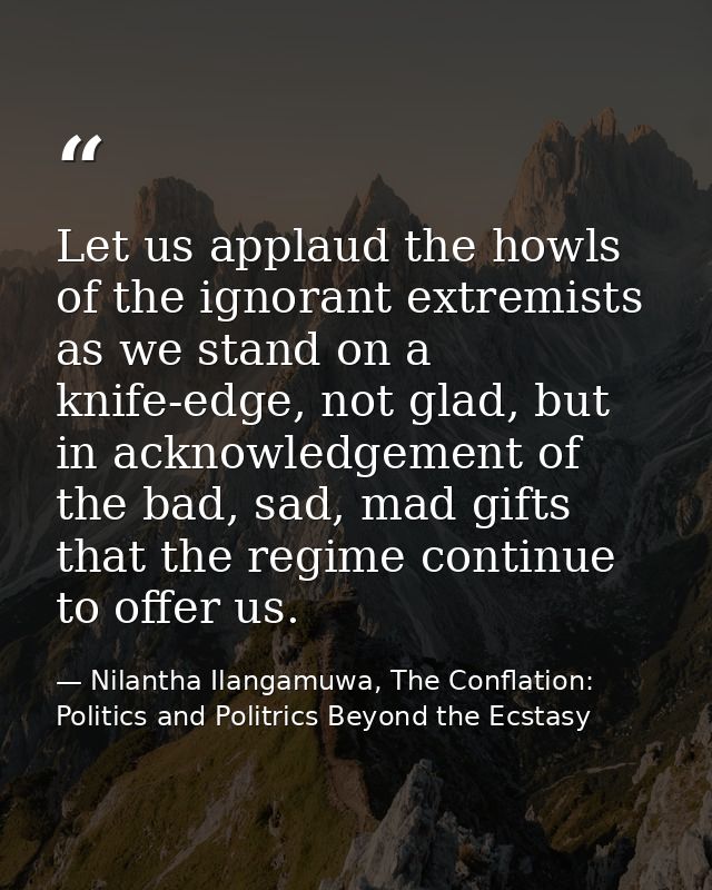 Let us applaud the howls of the ignorant extremists as we stand on a knife-edge, not glad, but in acknowledgement of the — Nilantha Ilangamuwa, The Conflation: Politics and Politrics Beyond the Ecstasy