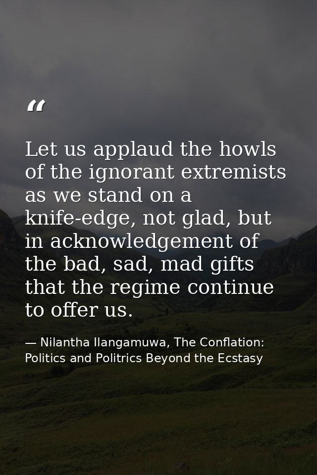 Let us applaud the howls of the ignorant extremists as we stand on a knife-edge, not glad, but in acknowledgement of the — Nilantha Ilangamuwa, The Conflation: Politics and Politrics Beyond the Ecstasy