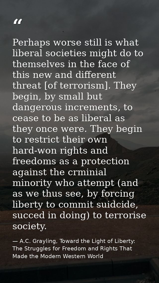 Perhaps worse still is what liberal societies might do to themselves in the face of this new and different threat [of te — A.C. Grayling, Toward the Light of Liberty: The Struggles for Freedom and Rights That Made the Modern Western World