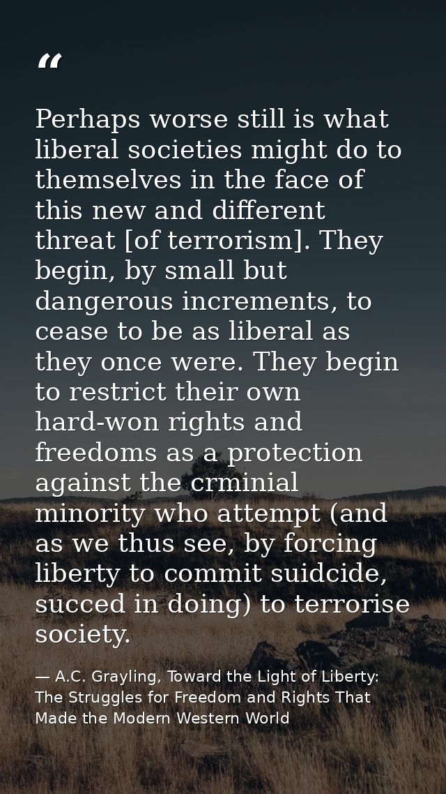 Perhaps worse still is what liberal societies might do to themselves in the face of this new and different threat [of te — A.C. Grayling, Toward the Light of Liberty: The Struggles for Freedom and Rights That Made the Modern Western World