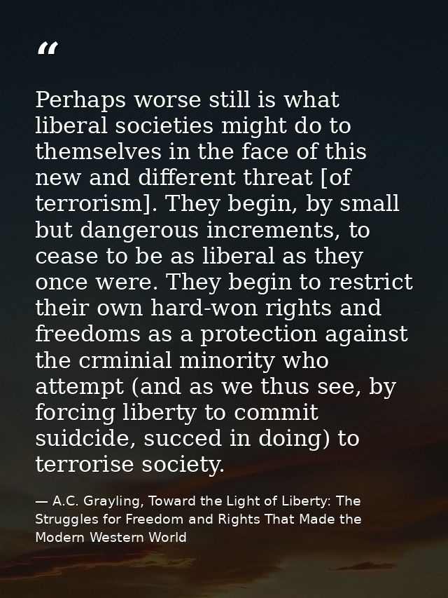Perhaps worse still is what liberal societies might do to themselves in the face of this new and different threat [of te — A.C. Grayling, Toward the Light of Liberty: The Struggles for Freedom and Rights That Made the Modern Western World