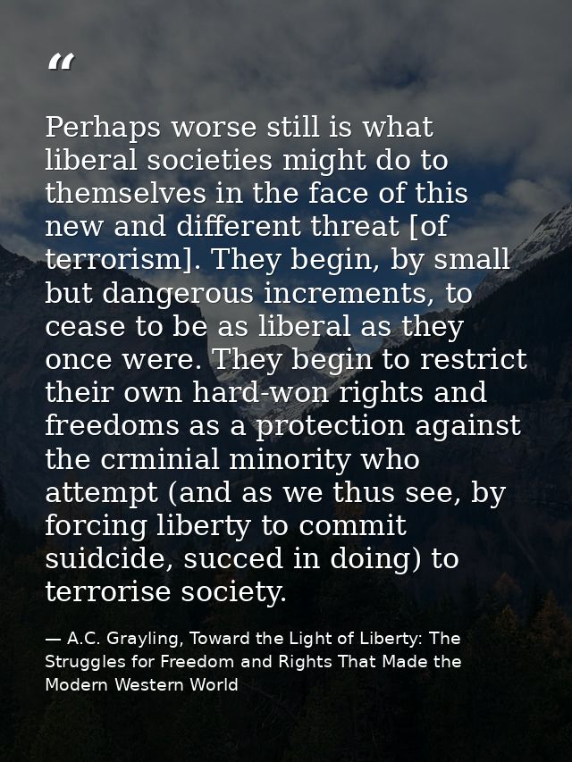 Perhaps worse still is what liberal societies might do to themselves in the face of this new and different threat [of te — A.C. Grayling, Toward the Light of Liberty: The Struggles for Freedom and Rights That Made the Modern Western World
