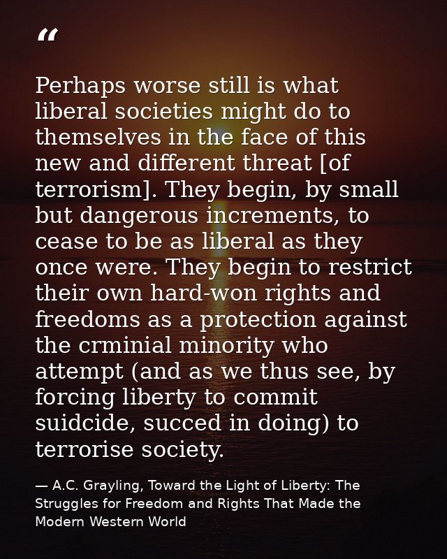Perhaps worse still is what liberal societies might do to themselves in the face of this new and different threat [of te — A.C. Grayling, Toward the Light of Liberty: The Struggles for Freedom and Rights That Made the Modern Western World