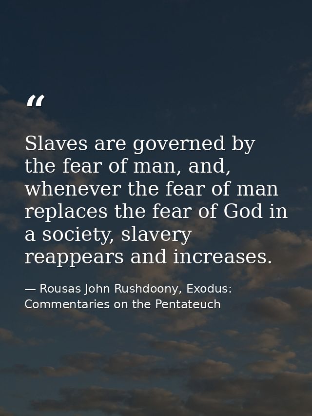 Slaves are governed by the fear of man, and, whenever the fear of man replaces the fear of God in a society, slavery rea — Rousas John Rushdoony, Exodus: Commentaries on the Pentateuch