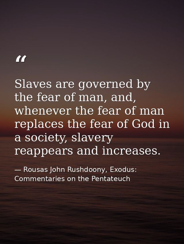 Slaves are governed by the fear of man, and, whenever the fear of man replaces the fear of God in a society, slavery rea — Rousas John Rushdoony, Exodus: Commentaries on the Pentateuch