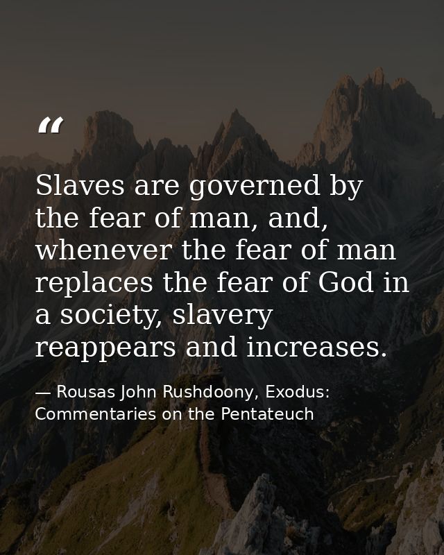 Slaves are governed by the fear of man, and, whenever the fear of man replaces the fear of God in a society, slavery rea — Rousas John Rushdoony, Exodus: Commentaries on the Pentateuch