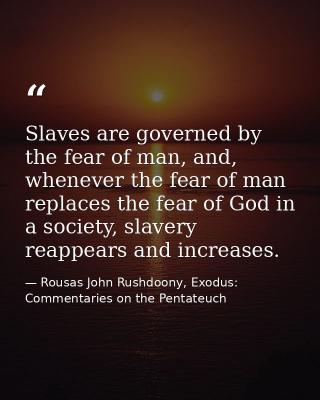 Slaves are governed by the fear of man, and, whenever the fear of man replaces the fear of God in a society, slavery rea — Rousas John Rushdoony, Exodus: Commentaries on the Pentateuch