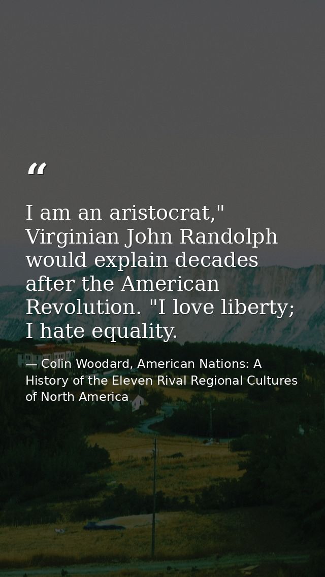 I am an aristocrat," Virginian John Randolph would explain decades after the American Revolution. "I love liberty; I hat — Colin Woodard, American Nations: A History of the Eleven Rival Regional Cultures of North America