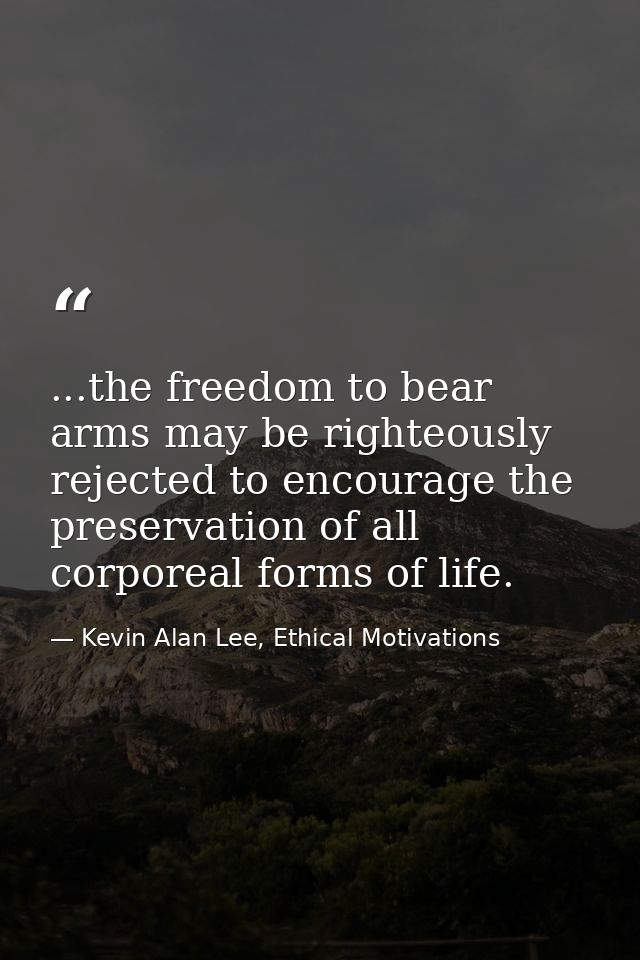 ...the freedom to bear arms may be righteously rejected to encourage the preservation of all corporeal forms of life. — Kevin Alan Lee, Ethical Motivations