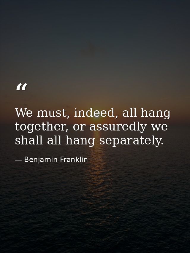We must, indeed, all hang together, or assuredly we shall all hang separately. — Benjamin Franklin