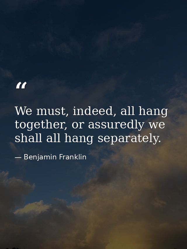 We must, indeed, all hang together, or assuredly we shall all hang separately. — Benjamin Franklin