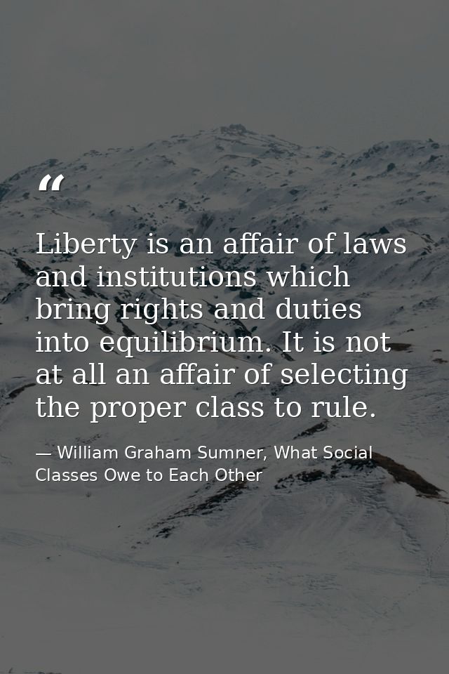 Liberty is an affair of laws and institutions which bring rights and duties into equilibrium. It is not at all an affair — William Graham Sumner, What Social Classes Owe to Each Other