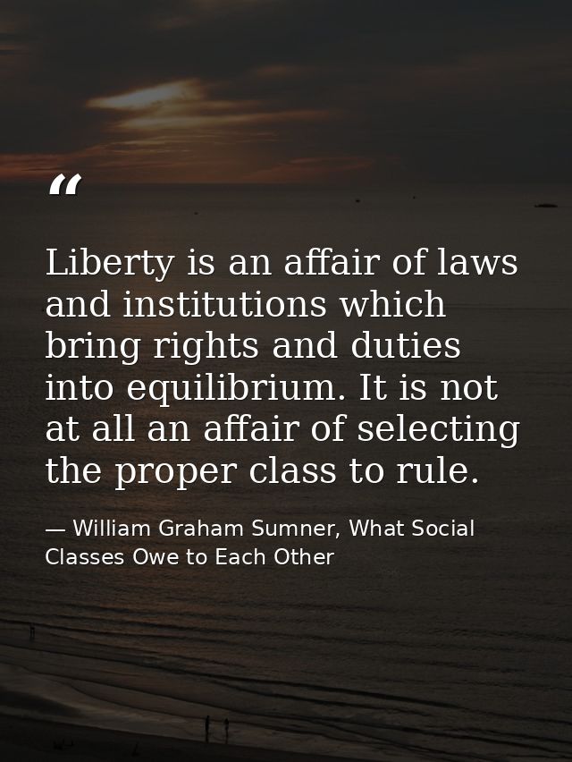 Liberty is an affair of laws and institutions which bring rights and duties into equilibrium. It is not at all an affair — William Graham Sumner, What Social Classes Owe to Each Other
