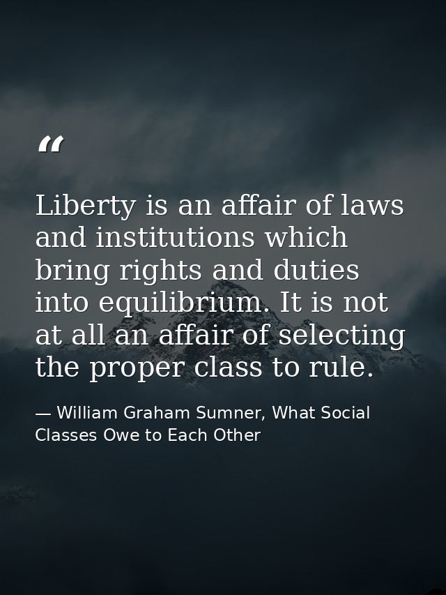 Liberty is an affair of laws and institutions which bring rights and duties into equilibrium. It is not at all an affair — William Graham Sumner, What Social Classes Owe to Each Other