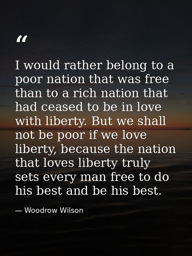 I would rather belong to a poor nation that was free than to a rich nation that had ceased to be in love with liberty. B — Woodrow Wilson