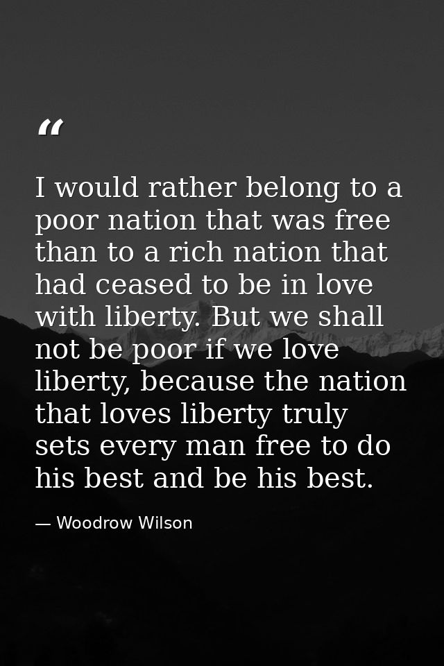 I would rather belong to a poor nation that was free than to a rich nation that had ceased to be in love with liberty. B — Woodrow Wilson