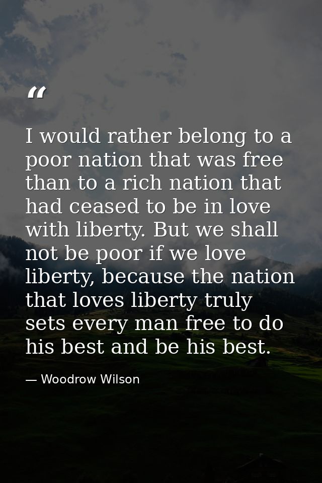 I would rather belong to a poor nation that was free than to a rich nation that had ceased to be in love with liberty. B — Woodrow Wilson