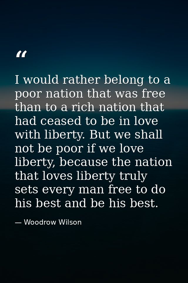 I would rather belong to a poor nation that was free than to a rich nation that had ceased to be in love with liberty. B — Woodrow Wilson