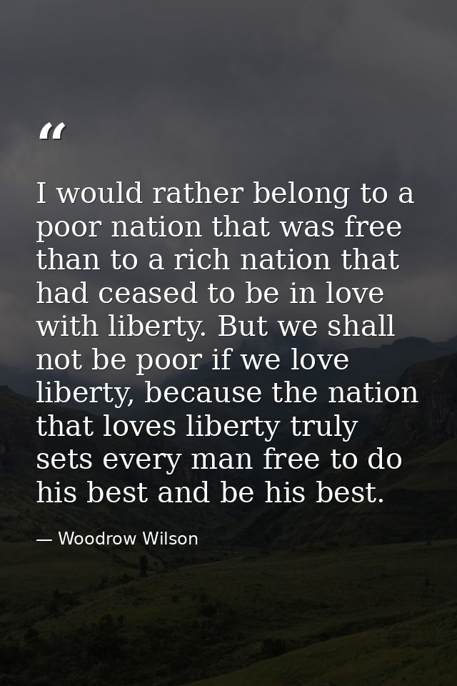 I would rather belong to a poor nation that was free than to a rich nation that had ceased to be in love with liberty. B — Woodrow Wilson