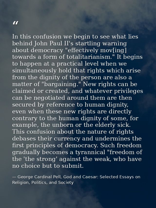 In this confusion we begin to see what lies behind John Paul II's startling warning about democracy "effectively mov[ing — George Cardinal Pell, God and Caesar: Selected Essays on Religion, Politics, and Society