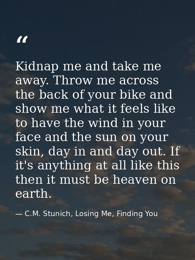 Kidnap me and take me away. Throw me across the back of your bike and show me what it feels like to have the wind in you — C.M. Stunich, Losing Me, Finding You