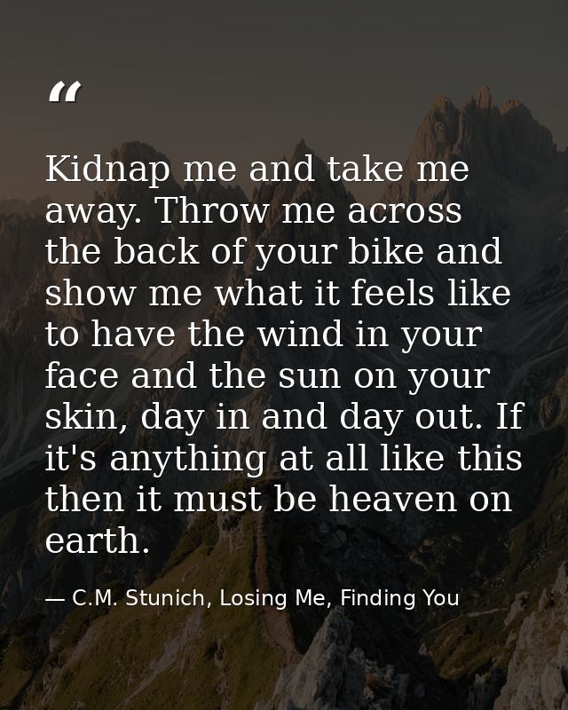 Kidnap me and take me away. Throw me across the back of your bike and show me what it feels like to have the wind in you — C.M. Stunich, Losing Me, Finding You