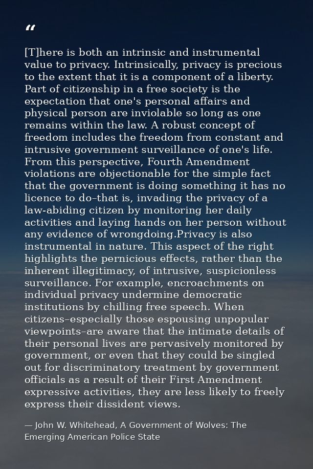 [T]here is both an intrinsic and instrumental value to privacy. Intrinsically, privacy is precious to the extent that it — John W. Whitehead, A Government of Wolves: The Emerging American Police State