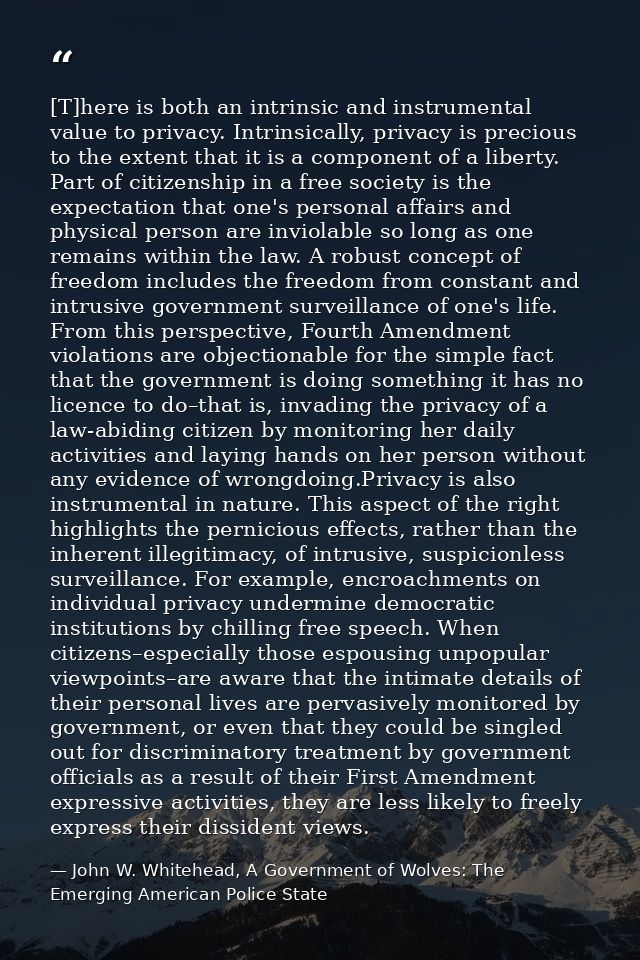 [T]here is both an intrinsic and instrumental value to privacy. Intrinsically, privacy is precious to the extent that it — John W. Whitehead, A Government of Wolves: The Emerging American Police State