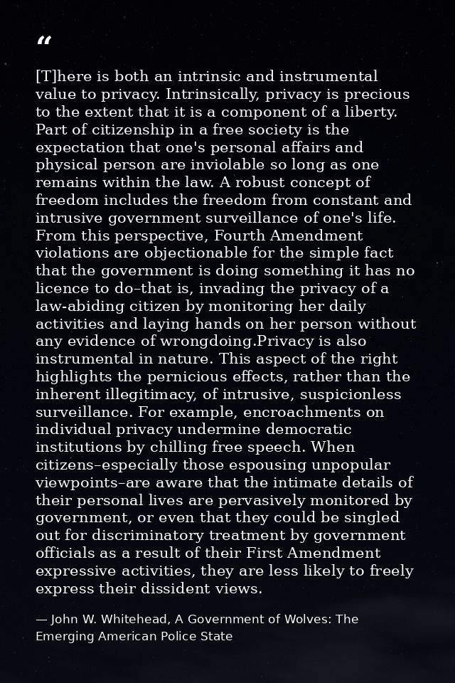 [T]here is both an intrinsic and instrumental value to privacy. Intrinsically, privacy is precious to the extent that it — John W. Whitehead, A Government of Wolves: The Emerging American Police State