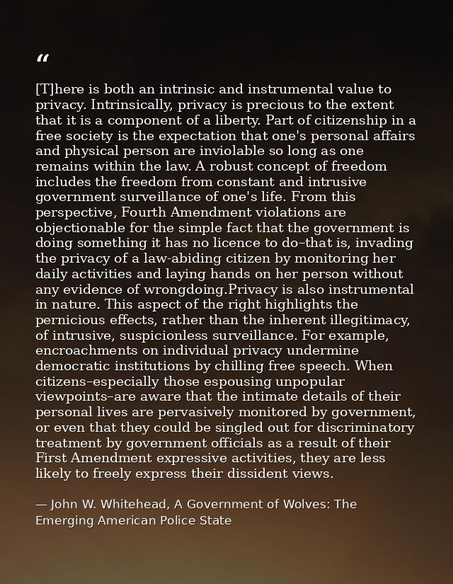 [T]here is both an intrinsic and instrumental value to privacy. Intrinsically, privacy is precious to the extent that it — John W. Whitehead, A Government of Wolves: The Emerging American Police State