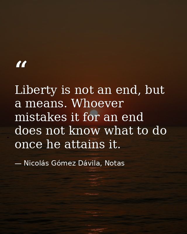 Liberty is not an end, but a means. Whoever mistakes it for an end does not know what to do once he attains it. — Nicolás Gómez Dávila, Notas