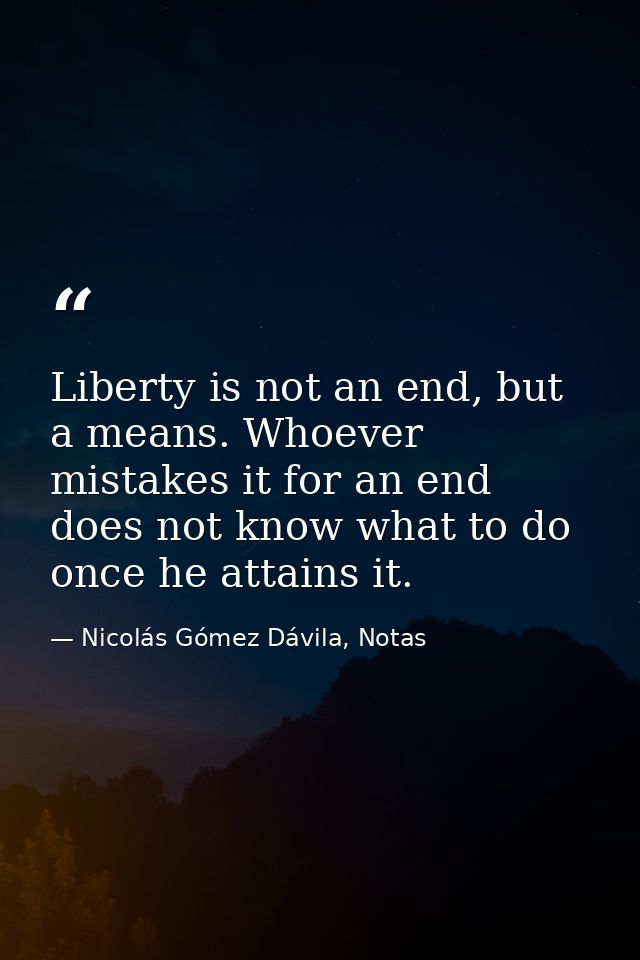 Liberty is not an end, but a means. Whoever mistakes it for an end does not know what to do once he attains it. — Nicolás Gómez Dávila, Notas