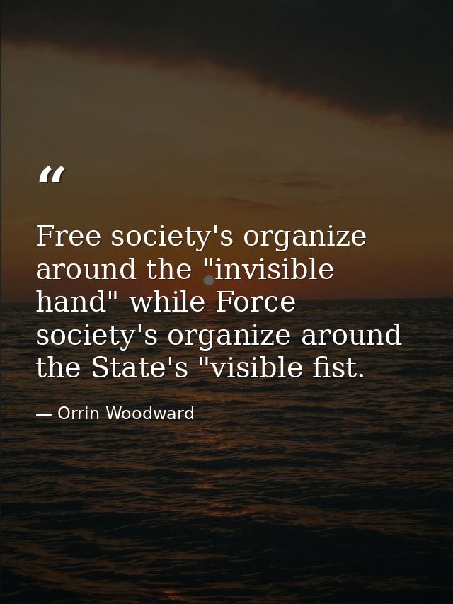 Free society's organize around the "invisible hand" while Force society's organize around the State's "visible fist. — Orrin Woodward