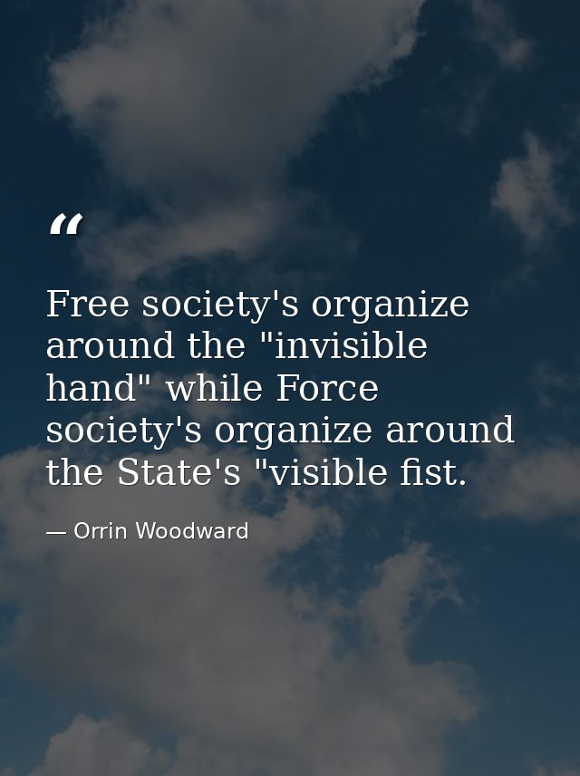 Free society's organize around the "invisible hand" while Force society's organize around the State's "visible fist. — Orrin Woodward