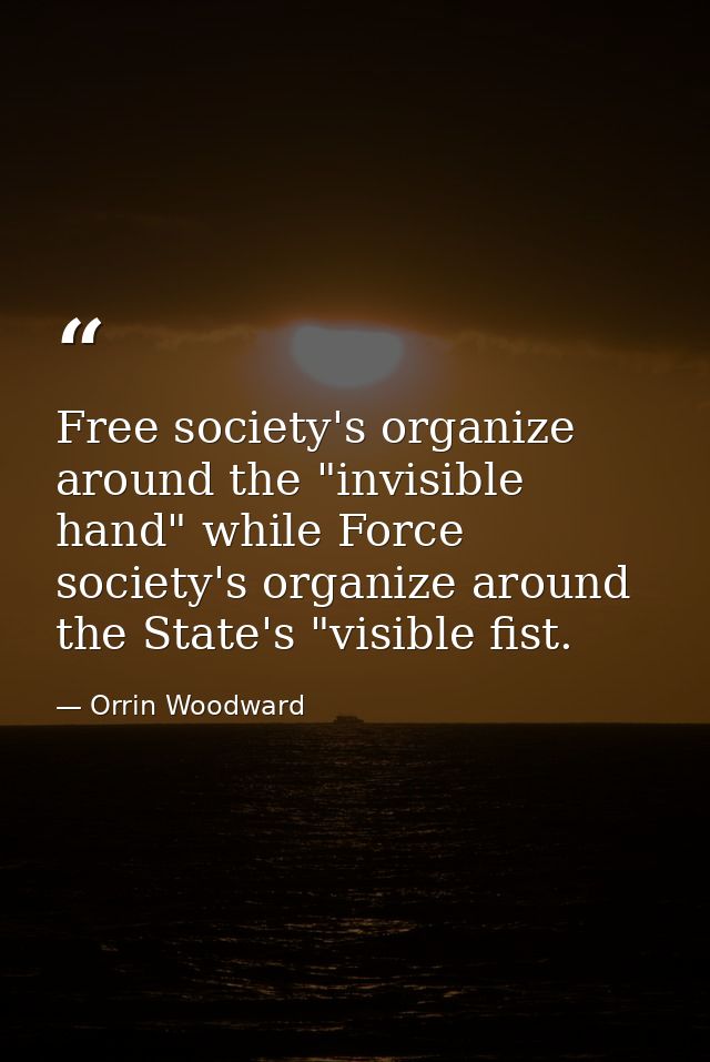 Free society's organize around the "invisible hand" while Force society's organize around the State's "visible fist. — Orrin Woodward