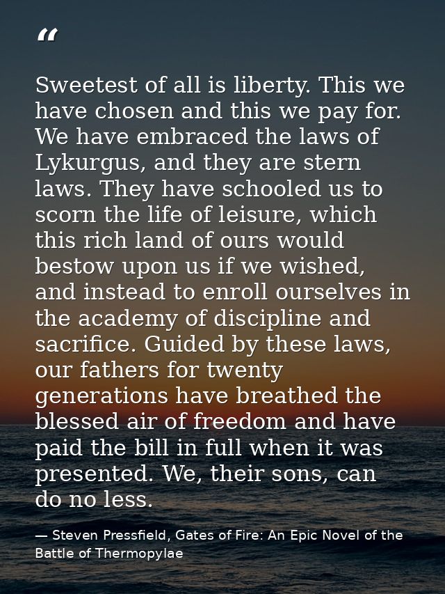 Sweetest of all is liberty. This we have chosen and this we pay for. We have embraced the laws of Lykurgus, and they are — Steven Pressfield, Gates of Fire: An Epic Novel of the Battle of Thermopylae