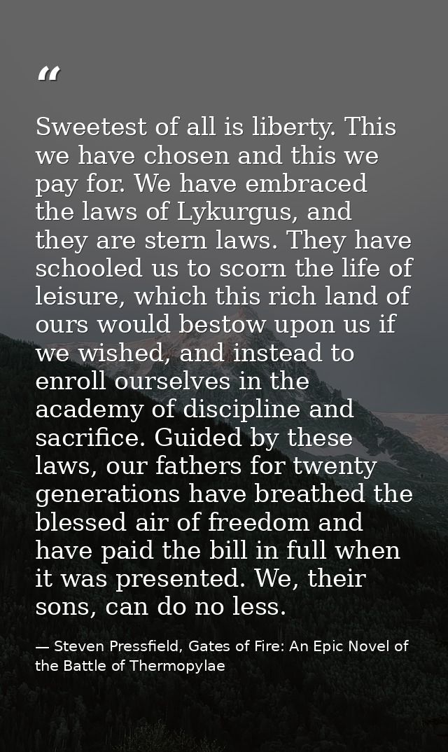 Sweetest of all is liberty. This we have chosen and this we pay for. We have embraced the laws of Lykurgus, and they are — Steven Pressfield, Gates of Fire: An Epic Novel of the Battle of Thermopylae