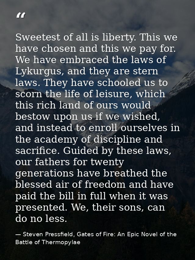Sweetest of all is liberty. This we have chosen and this we pay for. We have embraced the laws of Lykurgus, and they are — Steven Pressfield, Gates of Fire: An Epic Novel of the Battle of Thermopylae