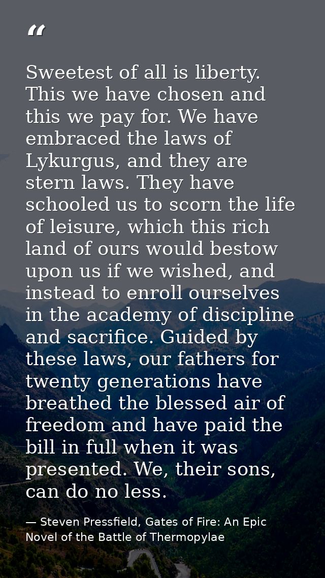 Sweetest of all is liberty. This we have chosen and this we pay for. We have embraced the laws of Lykurgus, and they are — Steven Pressfield, Gates of Fire: An Epic Novel of the Battle of Thermopylae