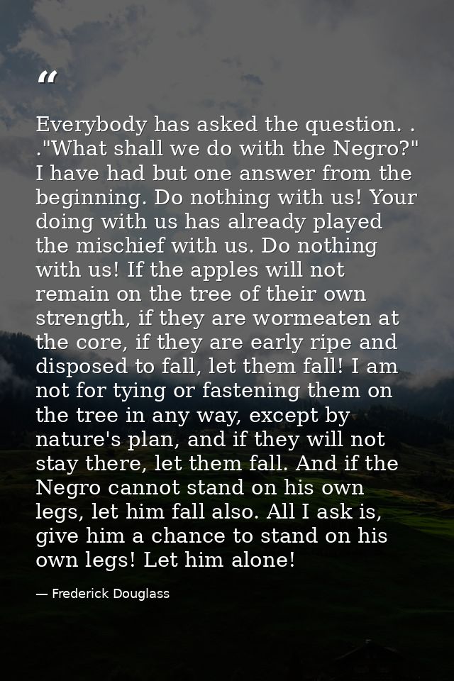 Everybody has asked the question. . ."What shall we do with the Negro?" I have had but one answer from the beginning. Do — Frederick Douglass