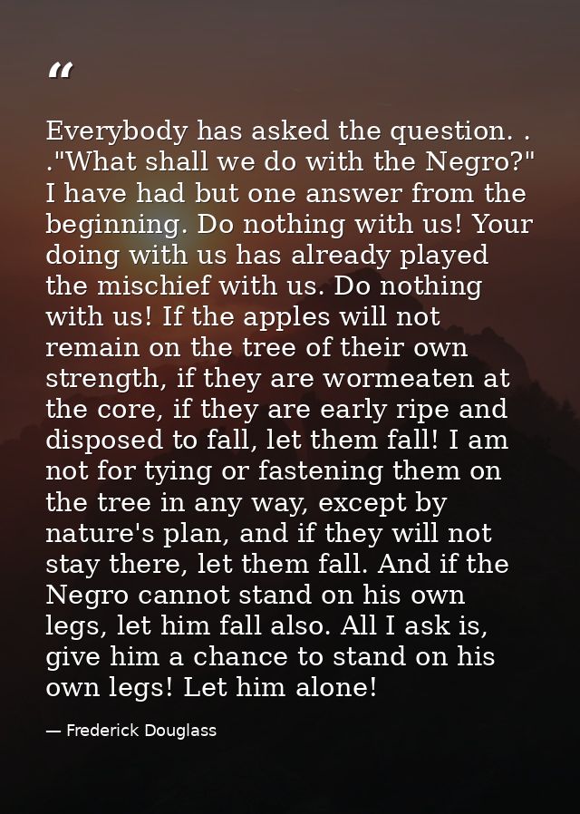 Everybody has asked the question. . ."What shall we do with the Negro?" I have had but one answer from the beginning. Do — Frederick Douglass