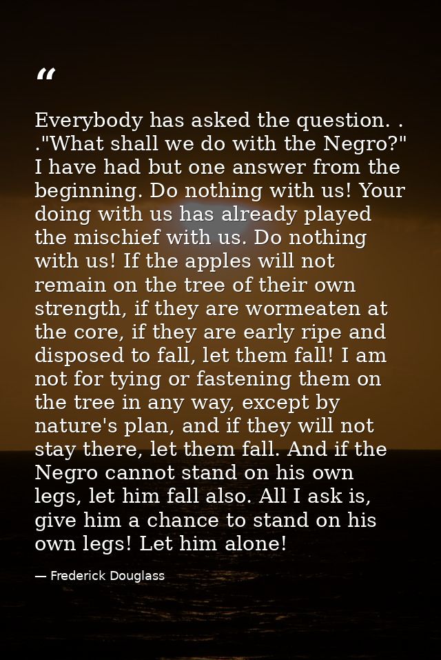 Everybody has asked the question. . ."What shall we do with the Negro?" I have had but one answer from the beginning. Do — Frederick Douglass