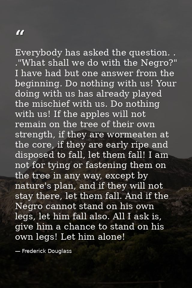 Everybody has asked the question. . ."What shall we do with the Negro?" I have had but one answer from the beginning. Do — Frederick Douglass
