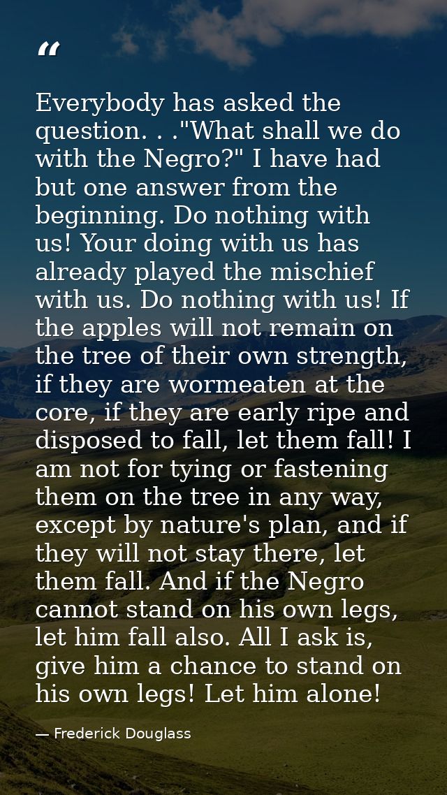 Everybody has asked the question. . ."What shall we do with the Negro?" I have had but one answer from the beginning. Do — Frederick Douglass