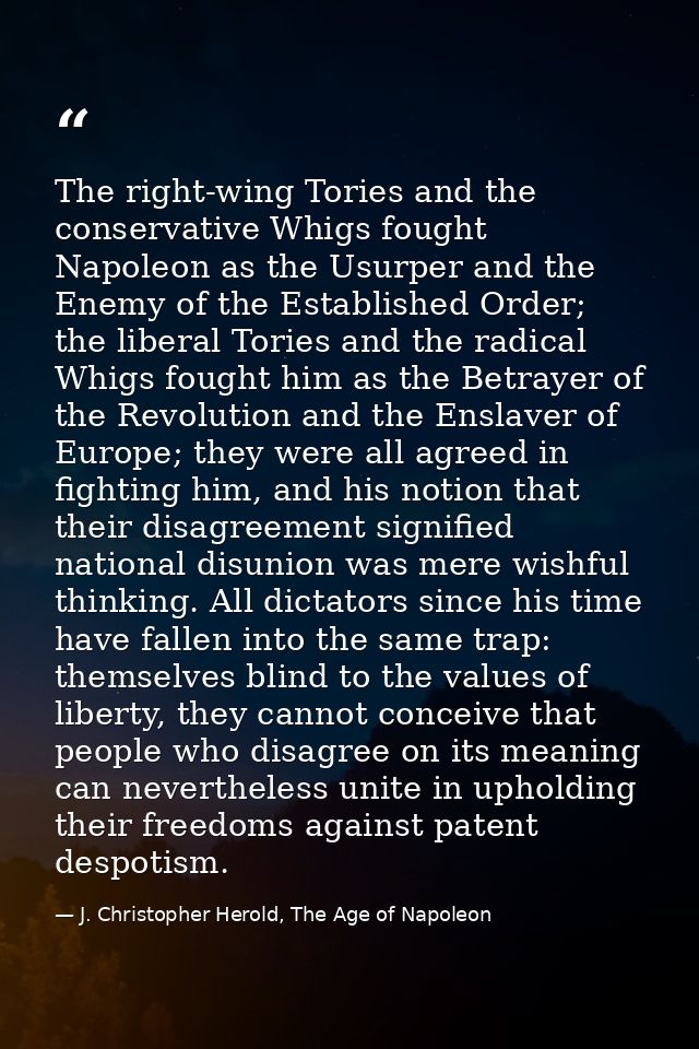 The right-wing Tories and the conservative Whigs fought Napoleon as the Usurper and the Enemy of the Established Order;  — J. Christopher Herold, The Age of Napoleon