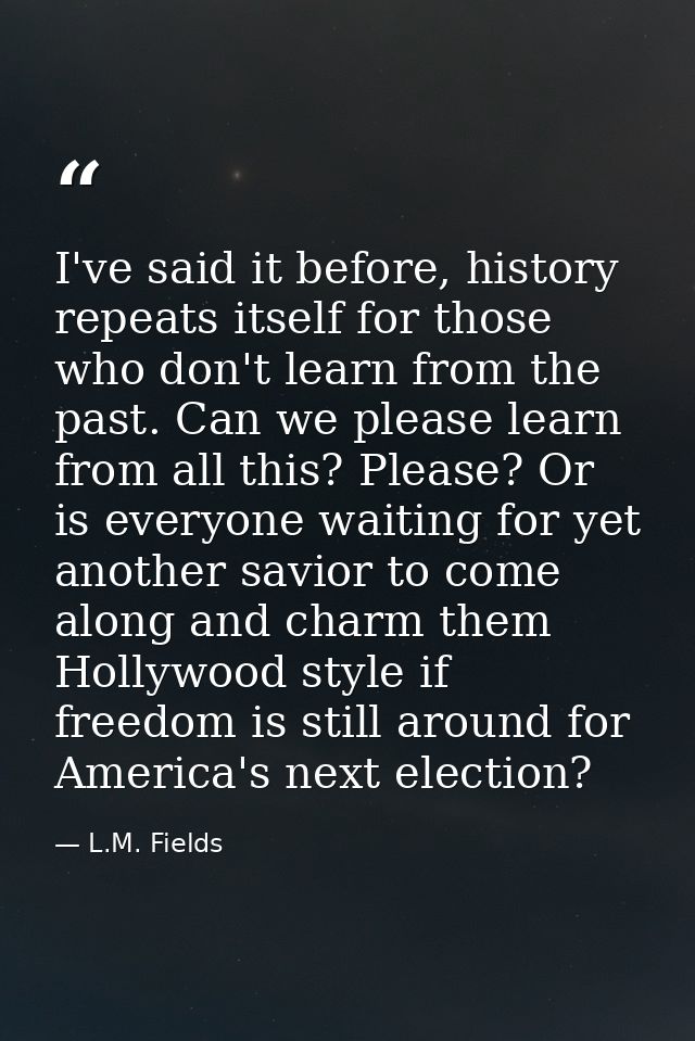 I've said it before, history repeats itself for those who don't learn from the past. Can we please learn from all this?  — L.M. Fields