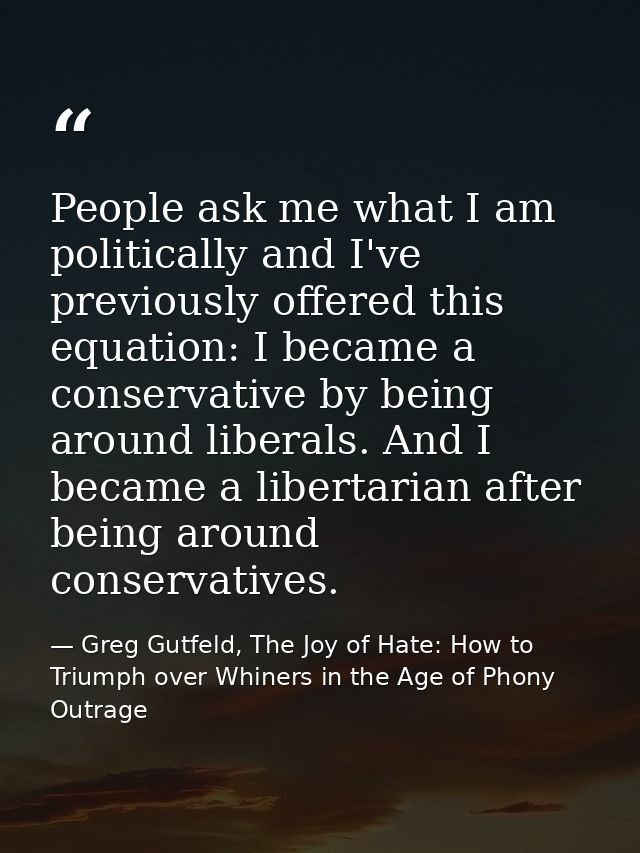 People ask me what I am politically and I've previously offered this equation: I became a conservative by being around l — Greg Gutfeld, The Joy of Hate: How to Triumph over Whiners in the Age of Phony Outrage